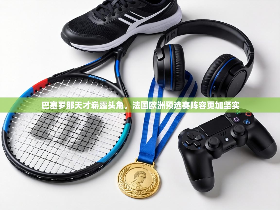 巴塞罗那天才崭露头角，法国欧洲预选赛阵容更加坚实